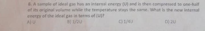 8. A sample of ideal gas has an internal energy (U) and is then compressed to one-half
of its original volume while the temperature stays the same. What is the new internal
energy of the ideal gas in terms of (U)?
A) U
B) 1/2U
C) 1/4U
D) 2U