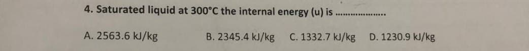 4. Saturated liquid at 300°C the internal energy (u) is
A. 2563.6 kJ/kg
B. 2345.4 kJ/kg C. 1332.7 kJ/kg D. 1230.9 kJ/kg