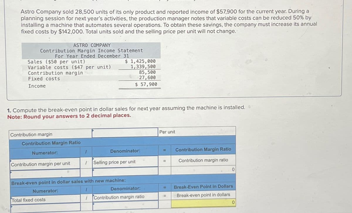 Astro Company sold 28,500 units of its only product and reported income of $57,900 for the current year. During a
planning session for next year's activities, the production manager notes that variable costs can be reduced 50% by
installing a machine that automates several operations. To obtain these savings, the company must increase its annual
fixed costs by $142,000. Total units sold and the selling price per unit will not change.
ASTRO COMPANY
Contribution Margin Income Statement
For Year Ended December 31
Sales ($50 per unit)
Variable costs ($47 per unit)
Contribution margin
Fixed costs
Income
1. Compute the break-even point in dollar sales for next year assuming the machine is installed.
Note: Round your answers to 2 decimal places.
Contribution margin
Contribution Margin Ratio
Numerator:
Contribution margin per unit
1
Total fixed costs
$ 1,425,000
1,339,500
85,500
27,600
$ 57,900
1
Denominator:
Selling price per unit
Break-even point in dollar sales with new machine:
Numerator:
Denominator:
1 Contribution margin ratio
Per unit
=
=
=
Contribution Margin Ratio
Contribution margin ratio
0
Break-Even Point in Dollars
Break-even point in dollars
0