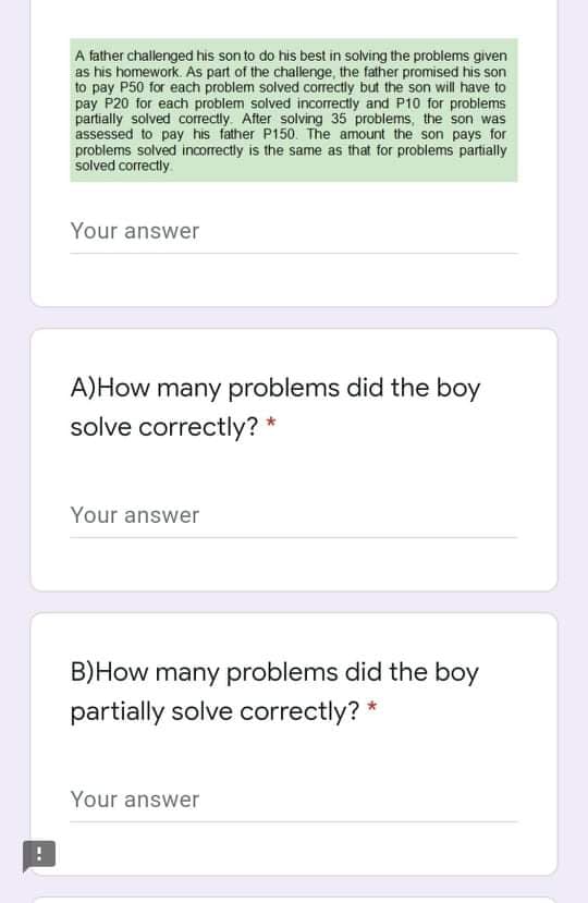 A father challenged his son to do his best in solving the problems given
as his homework. As part of the challenge, the father promised his son
to pay P50 for each problem solved correctly but the son will have to
pay P20 for each problem solved incorrectly and P10 for problems
partially solved correctly. After solving 35 problems, the son was
assessed to pay his father P150. The amount the son pays for
problems solved incorrectly is the same as that for problems partially
solved correctly.
Your answer
A)How many problems did the boy
solve correctly? *
Your answer
B)How many problems did the boy
partially solve correctly? *
Your answer
