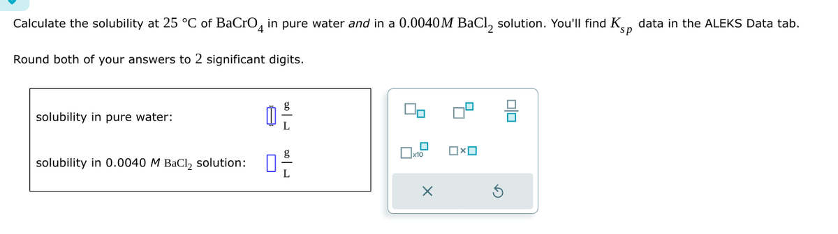 Calculate the solubility at 25 °C of BaCrO 4 in pure water and in a 0.0040M BaCl2 solution. You'll find Ksp data in the ALEKS Data tab.
Round both of your answers to 2 significant digits.
solubility in pure water:
solubility in 0.0040 M BaCl2 solution:
10 1
☐ x10
×
Ox
G
B