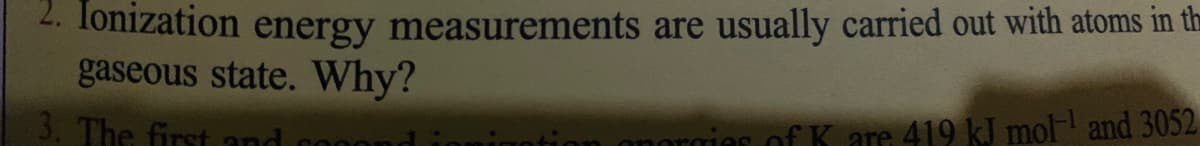. Tonization energy measurements are usually carried out with atoms in th
gaseous state. Why?
3. The first and
tion onorgies of K are 419 kJ mol and 3052
