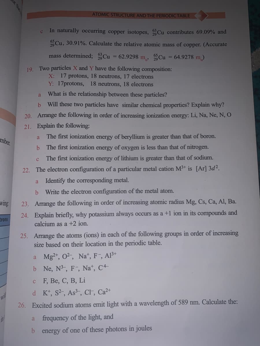 ATOMIC STRUCTURE AND THE PERIODIC TABLE
In naturally occurring copper isotopes, Cu contributes 69.09% and
Cu, 30.91%. Calculate the relative atomic mass of copper. (Accurate
mass determined; Cu = 62.9298 m, Cu = 64.9278 m)
19. Two particles X and Y have the following composition:
X: 17 protons, 18 neutrons, 17 electrons
Y: 17protons, 18 neutrons, 18 electrons
What is the relationship between these particles?
a
Will these two particles have similar chemical properties? Explain why?
20. Arrange the following in order of increasing ionization energy: Li, Na, Ne, N, O
21. Explain the following:
The first ionization energy of beryllium is greater than that of boron.
a
mber.
The first ionization energy of oxygen is less than that of nitrogen.
The first ionization energy of lithium is greater than that of sodium.
22.
The electron configuration of a particular metal cation M3+ is [Ar] 3d?.
a Identify the corresponding metal.
Write the electron configuration of the metal atom.
wing
23. Arrange the following in order of increasing atomic radius Mg, Cs, Ca, Al, Ba.
24. Explain briefly, why potassium always occurs as a +1 ion in its compounds and
calcium as a +2 ion.
trons
25. Arrange the atoms (ions) in each of the following groups in order of increasing
size based on their location in the periodic table.
a Mg2+, O2, Na*, F¯, Al3+
b Ne, N3, F-, Na*, C4
с F, Be, С, В, Li
d Kt, S2, As3-, CF, Ca²+
26. Excited sodium atoms emit light with a wavelength of 589 nm. Calculate the:
frequency of the light, and
a
b energy of one of these photons in joules
