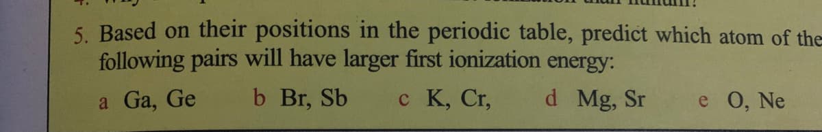 5. Based on their positions in the periodic table, predict which atom of the
following pairs will have larger first ionization energy:
a Ga, Ge
b Br, Sb
c K, Cr,
d Mg, Sr
e O, Ne
