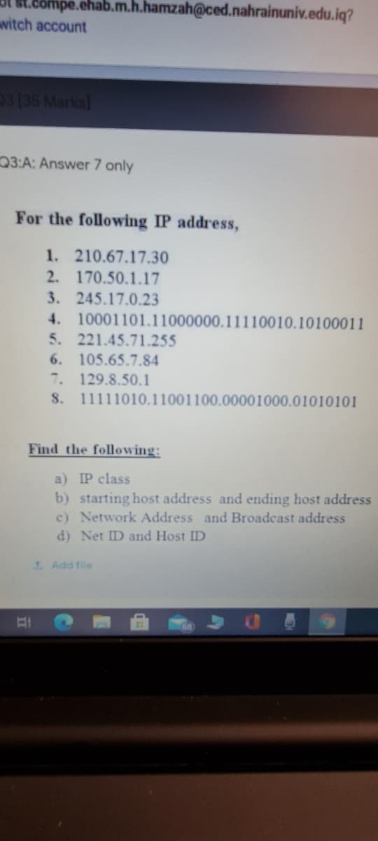 L.eompe.ehab.m.h.hamzah@ced.nahrainuniv.edu.iq?
wwitch account
3(35 Marka]
3:A: Answer 7 only
For the following IP address,
1. 210.67.17.30
2. 170.50.1.17
3. 245.17.0.23
4. 10001101.11000000.11110010.10100011
5. 221.45.71.255
6. 105.65.7.84
7. 129.8.50.1
S. 11111010.11001100.00001000.01010101
Find the following:
a) IP class
b) starting host address and ending host address
c) Network Address and Broadcast address
d) Net ID and Host ID
1 Add file
