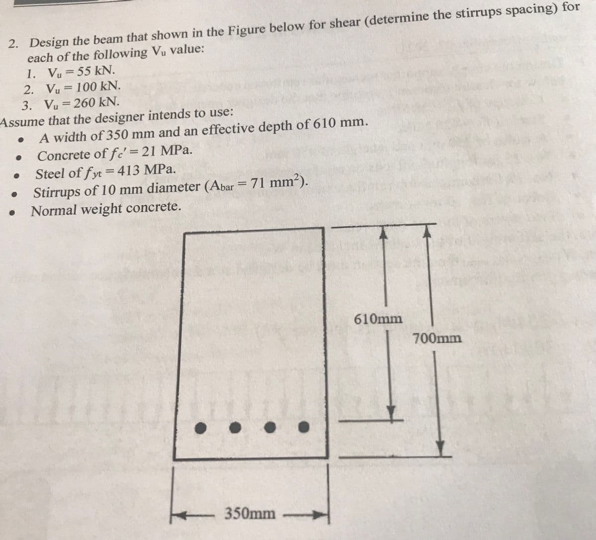 2. Design the beam that shown in the Figure below for shear (determine the stirrups spacing) for
each of the following Vu value:
1. Vu = 55 kN.
%3D
2. Vu = 100 kN.
3. Vu = 260 kN.
%3D
Assume that the designer intends to use:
A width of 350 mm and an effective depth of 610 mm.
Concrete of fc' = 21 MPa.
Steel of fyt =413 MPa.
Stirrups of 10 mm diameter (Abar = 71 mm?).
Normal weight concrete.
%3D
610mm
700mm
350mm
