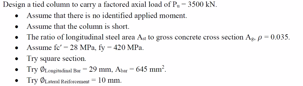 Design a tied column to carry a factored axial load of Pu
= 3500 kN.
Assume that there is no identified applied moment.
Assume that the column is short.
The ratio of longitudinal steel area Ast to gross concrete cross section Ag, p = 0.035.
Assume fc' = 28 MPa, fy = 420 MPa.
Try square section.
• Try ØLongitudinal Bar
29 mm, Abar = 645 mm?.
Try ØLateral Reiforcement = 10 mm.
