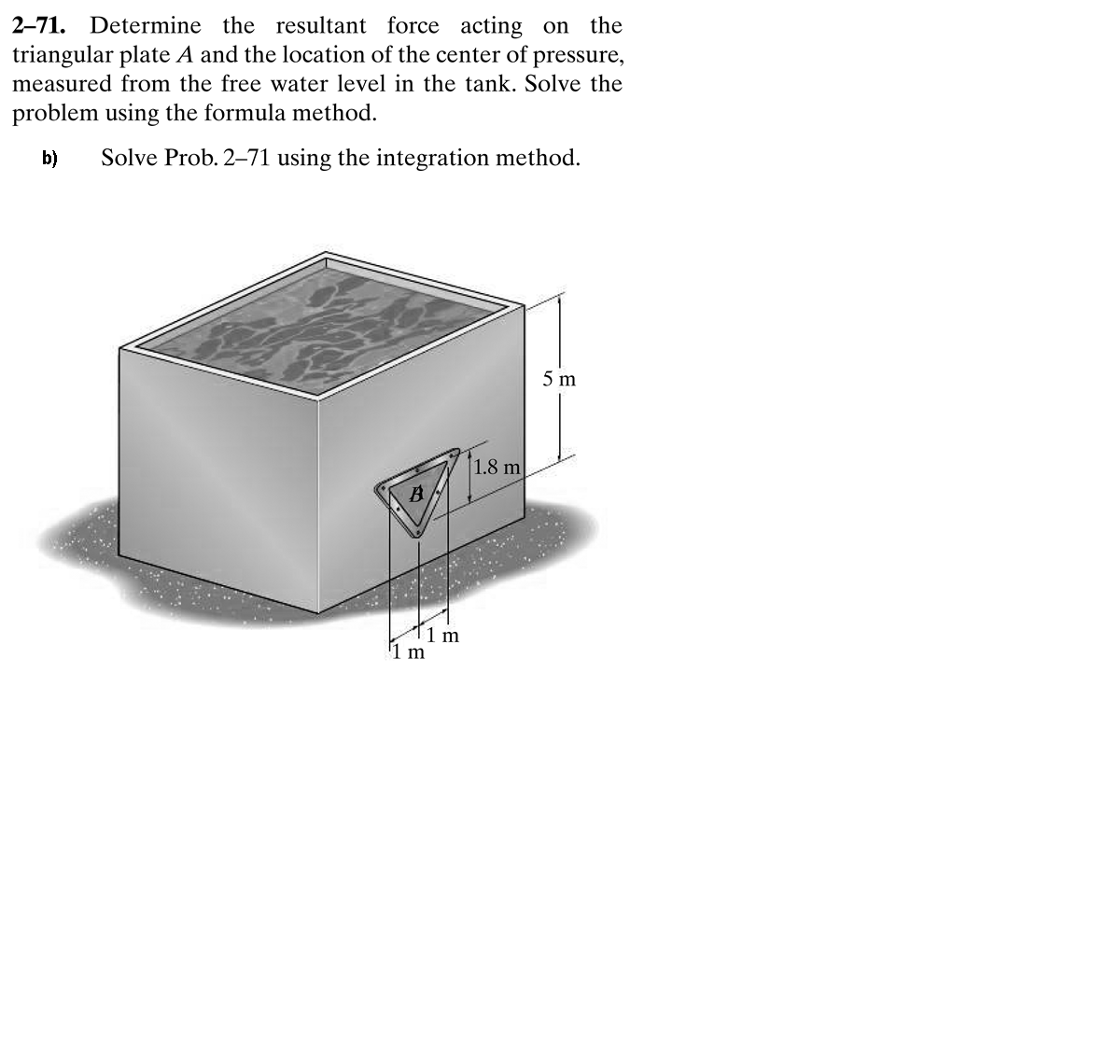 2-71. Determine the resultant force acting on the
triangular plate A and the location of the center of
measured from the free water level in the tank. Solve the
pressure,
problem using the formula method.
b)
Solve Prob. 2-71 using the integration method.
5 m
1.8 m
1 m
m
