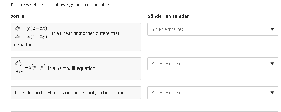 Decide whether the followings are true or false
Sorular
Gönderilen Yanıtlar
у (2-5х)
x(1– 2y)
dy
Bir eşleşme seç
is a linear first order differential
dx
equation
d?y
+x?y=y3 is a Bernoulli equation.
Bir eşleşme seç
dx2
The solution to IVP does not necessarily to be unique.
Bir eşleşme seç
