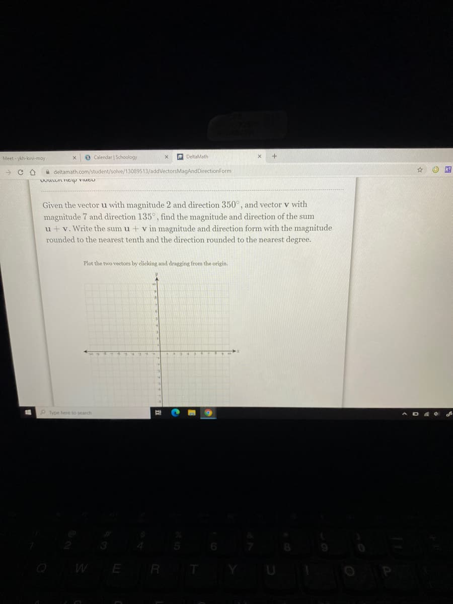 Meet - ykh-kvvi-moy
9 Calendar | Schoology
E DeltaMath
A deltamath.com/student/solve/13089513/addVectorsMagAndDirectionForm
wwuun ey viueu
Given the vector u with magnitude 2 and direction 350°, and vector v with
magnitude 7 and direction 135°, find the magnitude and direction of the sum
u +v. Write the sum u + v in magnitude and direction form with the magnitude
rounded to the nearest tenth and the direction rounded to the nearest degree.
Plot the two vectors by clicking and dragging from the origin.
P Type here to search
WER T
YU
