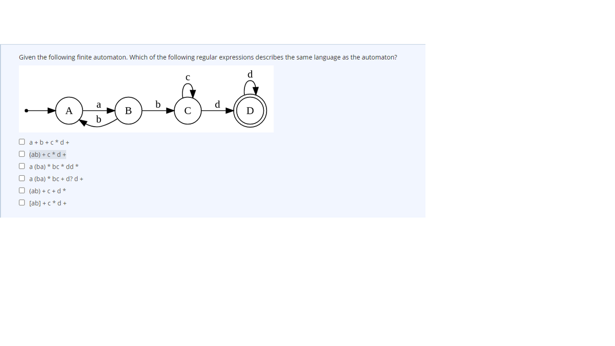 Given the following finite automaton. Which of the following regular expressions describes the same language as the automaton?
d
a
b
d
А
В
b
O a+b +c*d +
O (ab) + c *d +
O a (ba) * bc * dd *
O a (ba) * bc + d? d +
O (ab) + C+d *
O [ab] +c*d +
