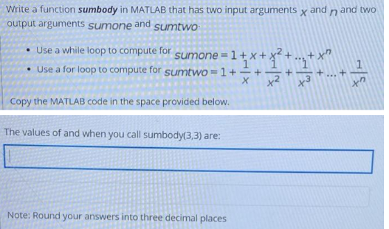 Write a function sumbody in MATLAB that has two input arguments x and n and two
output arguments sumone and sumtwo
Use a while loop to compute for
• Use a for loop to compute for sumtwo = 1 +
sumone=1+X+
1
Copy the MATLAB code in the space provided below.
The values of and when you call sumbody(3,3) are:
¹+x+x² + ... + x²
+²+3+.
Note: Round your answers into three decimal places
+
xn