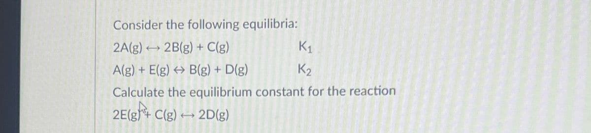 Consider the following equilibria:
2A(g)
2B(g) + C(g)
A(g) + E(g) → B(g) + D(g)
Calculate the equilibrium constant for the reaction
2E(g) C(g) → 2D(g)
(
K1
K₂