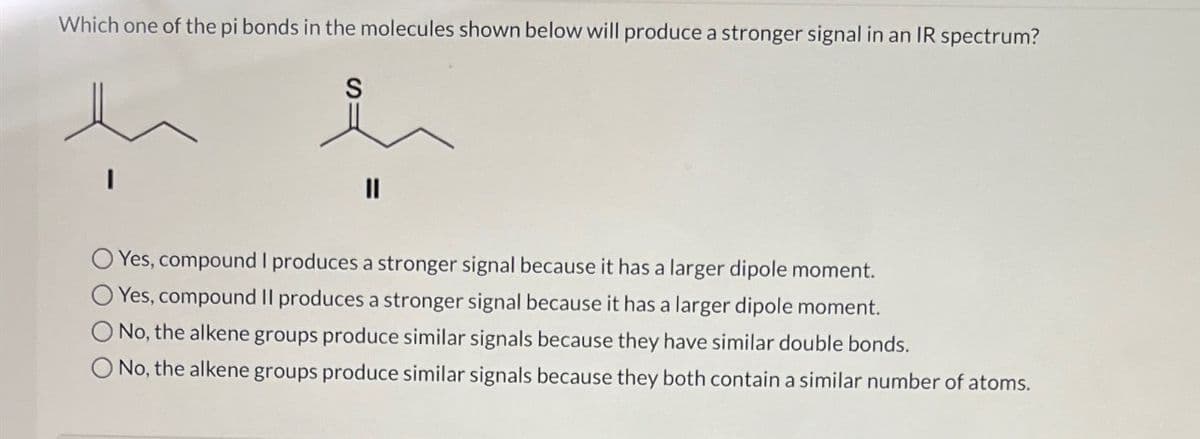 Which one of the pi bonds in the molecules shown below will produce a stronger signal in an IR spectrum?
Yes, compound I produces a stronger signal because it has a larger dipole moment.
O Yes, compound II produces a stronger signal because it has a larger dipole moment.
No, the alkene groups produce similar signals because they have similar double bonds.
O No, the alkene groups produce similar signals because they both contain a similar number of atoms.