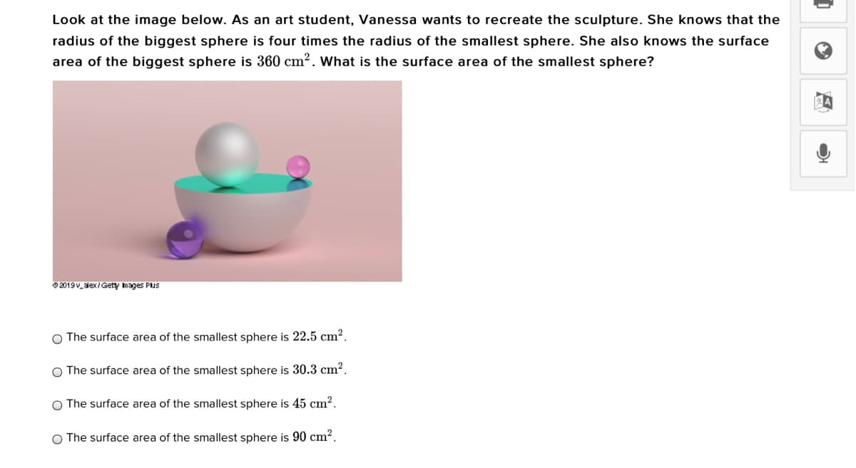 Look at the image below. As an art student, Vanessa wants to recreate the sculpture. She knows that the
radius of the biggest sphere is four times the radius of the smallest sphere. She also knows the surface
area of the biggest sphere is 360 cm?. What is the surface area of the smallest sphere?
O2019v_aex/Getty mages Plus
The surface area of the smallest sphere is 22.5 cm².
O The surface area of the smallest sphere is 30.3 cm².
O The surface area of the smallest sphere is 45 cm?.
O The surface area of the smallest sphere is 90 cm?.
