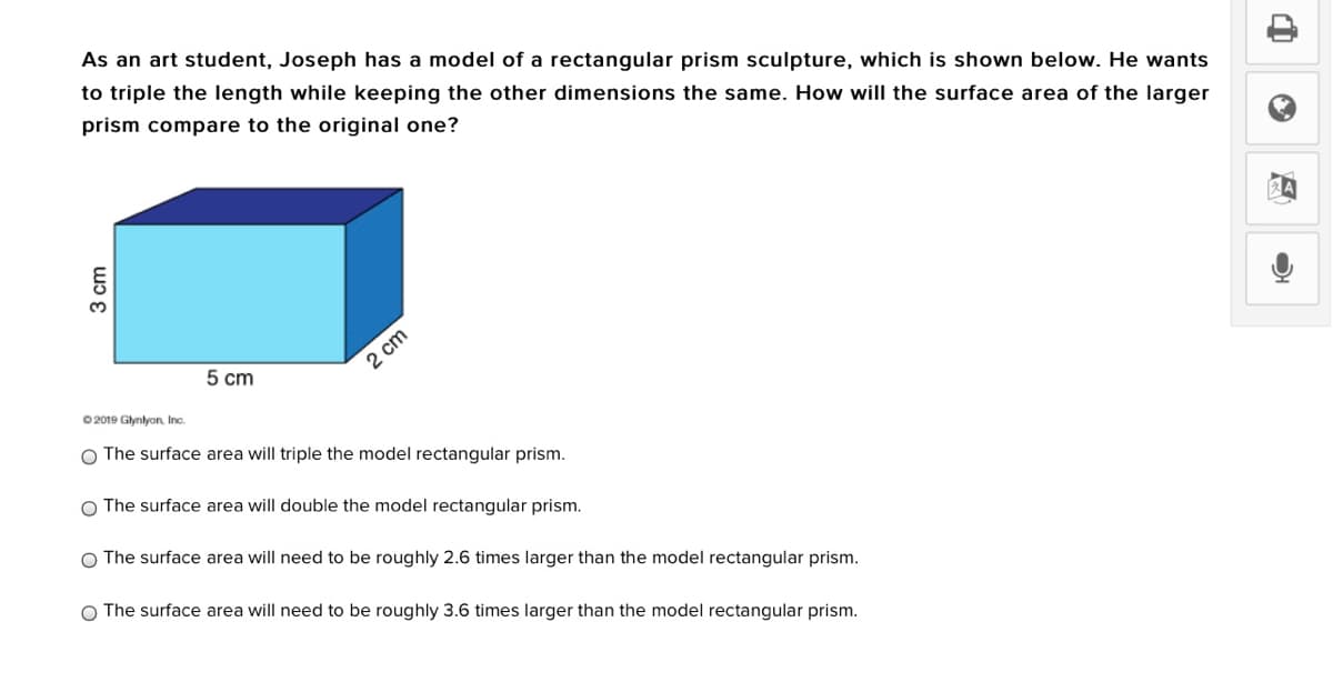 As an art student, Joseph has a model of a rectangular prism sculpture, which is shown below. He wants
to triple the length while keeping the other dimensions the same. How will the surface area of the larger
prism compare to the original one?
5 cm
2 cm
0 2019 Glynlyon, Inc.
O The surface area will triple the model rectangular prism.
O The surface area will double the model rectangular prism.
O The surface area will need to be roughly 2.6 times larger than the model rectangular prism.
O The surface area will need to be roughly 3.6 times larger than the model rectangular prism.
3 cm
