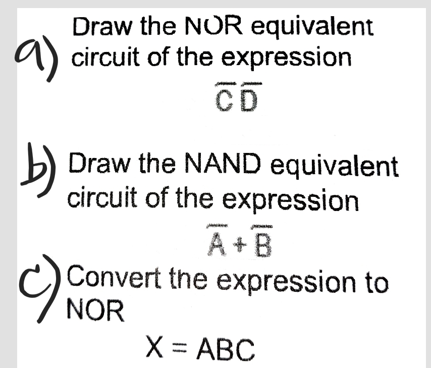 Draw the NOR equivalent
a) circuit of the expression
CD
b)
Draw the NAND equivalent
circuit of the expression
A+B
Convert the expression to
C) NOR
X = ABC