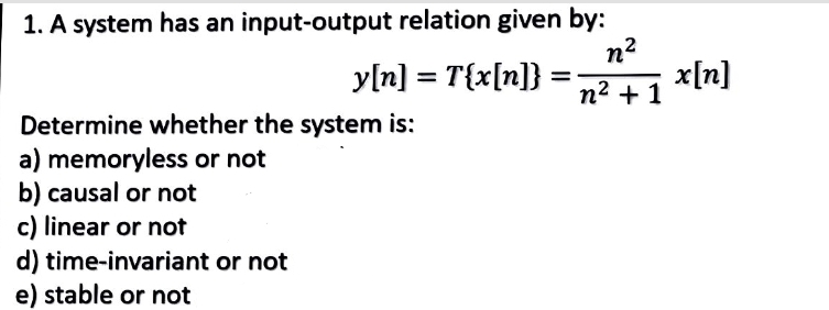 1. A system has an input-output relation given by:
n²
n² + 1
y[n] = T{x[n]}
Determine whether the system is:
a) memoryless or not
b) causal or not
c) linear or not
d)
e) stable or not
time-invariant or not
x[n]