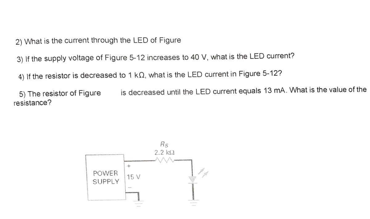 2) What is the current through the LED of Figure
3) If the supply voltage of Figure 5-12 increases to 40 V, what is the LED current?
4) If the resistor is decreased to 1 kQ, what is the LED current in Figure 5-12?
5) The resistor of Figure
resistance?
POWER
SUPPLY
is decreased until the LED current equals 13 mA. What is the value of the
+
15 V
Rs
2.2 ΚΩ