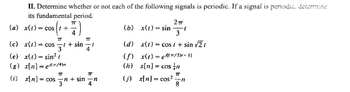 II. Determine whether or not each of the following signals is periodic. If a signal is periodic, determine
its fundamental period.
cos ( ₁ + 7/7)
(a) x(1) = cos +
(c) x(1) = cos -t + sin
3
(e) x(t) = sin² 1
{g}_x[n] = el=/4)
1
TT
(i) x[n] = cos n + sin -n
3
4
(b)
(d)
(f)
(h)
(j)
2π
x(t) = sin 1
3
x(1) = cos / + sin √2/
x(1) =g²l=/2}=1}
x[n] = cos in
x[n] = cos²
8