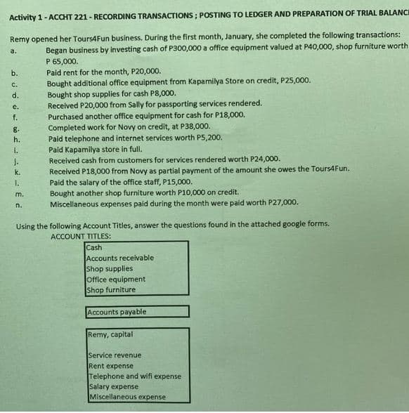 Activity 1- ACCHT 221 - RECORDING TRANSACTIONS ; POSTING TO LEDGER AND PREPARATION OF TRIAL BALANCE
Remy opened her Tours4Fun business. During the first month, January, she completed the following transactions:
Began business by investing cash of P300,000 a office equipment valued at P40,000, shop furniture worth
P 65,000.
Paid rent for the month, P20,000.
Bought additional office equipment from Kapamilya Store on credit, P25,000.
a.
b.
C.
Bought shop supplies for cash P8,000.
Received P20,000 from Sally for passporting services rendered.
Purchased another office equipment for cash for P18,000.
Completed work for Novy on credit, at P38,000.
Paid telephone and internet services worth P5,200.
Paid Kapamilya store in full.
Recelved cash from customers for services rendered worth P24,000.
Received P18,000 from Novy as partial payment of the amount she owes the Tours4Fun.
Paid the salary of the office staff, P15,000.
Bought another shop furniture worth P10,000 on credit.
Miscellaneous expenses paid during the month were paid worth P27,000.
d.
e.
f.
8.
h.
1.
J.
k.
1.
m.
n.
Using the following Account Titles, answer the questions found in the attached google forms.
ACCOUNT TITLES:
Cash
Accounts receivable
Shop supplies
Office equipment
Shop furniture
Accounts payable
Remy, capital
Service revenue
Rent expense
Telephone and wifi expense
Salary expense
Miscellaneous expense
