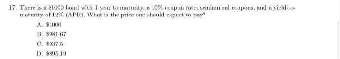 17. There is a $1000 bond with 1 year to maturity, a 10% coupon rate, semiannual coupons, and a yield-to-
maturity of 12% (APR). What is the price one should expect to pay?
A. $1000
B. $981.67
C. 8937.5
D. $895.19