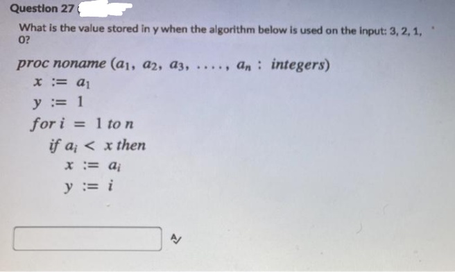 Question 27
What is the value stored in y when the algorithm below is used on the input: 3, 2, 1,
0?
proc noname (a1, a2, az, . , an: integers)
x := a1
.....
y := 1
for i = 1 to n
if a; < x then
x := aj
y := i
