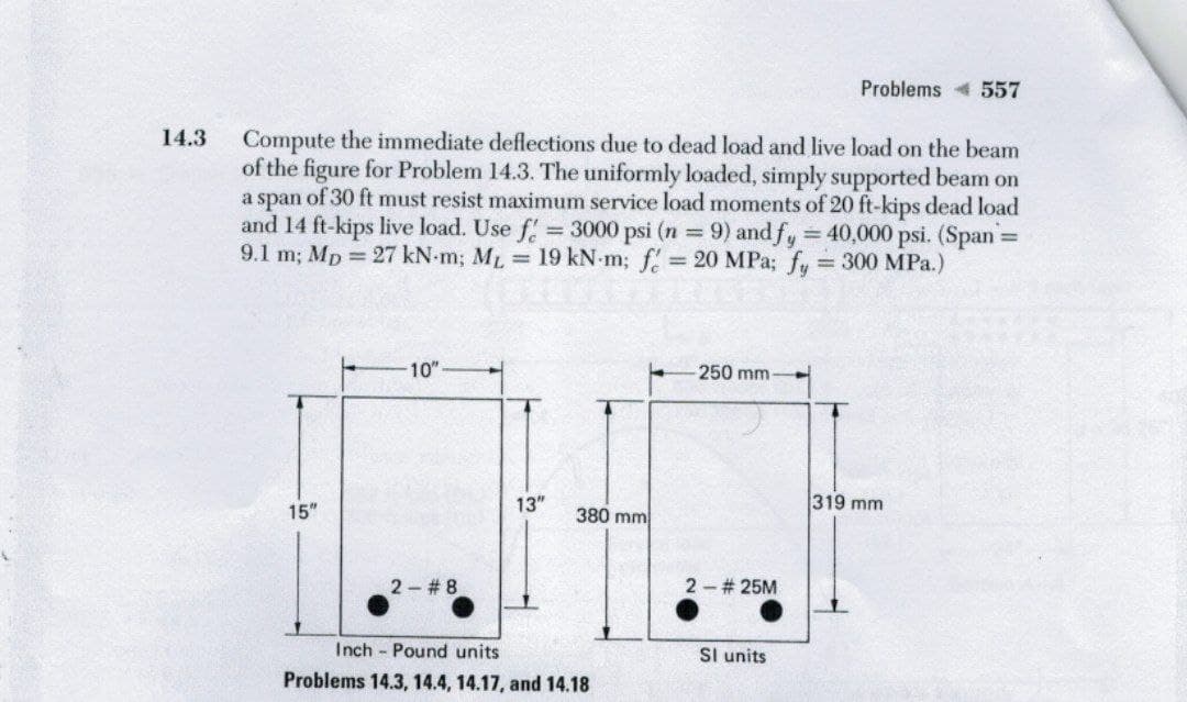 Problems 557
Compute the immediate deflections due to dead load and live load on the beam
of the figure for Problem 14.3. The uniformly loaded, simply supported beam on
a span of 30 ft must resist maximum service load moments of 20 ft-kips dead load
and 14 ft-kips live load. Use f
9.1 m; Mp = 27 kN-m; ML 19 kN-m; f 20 MPa; fy 300 MPa.)
14.3
= 3000 psi (n 9) and fy 40,000 psi. (Span=
%3D
%3D
10"
250 mm-
13"
319 mm
15"
380 mm
2 #8
2- # 25M
Inch Pound units
Sl units
Problems 14.3, 14.4, 14.17, and 14.18
