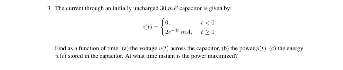 3. The current through an initially uncharged 30 mF capacitor is given by:
So,
t < 0
i(t) =
| 2e-4t mA,
t >0
Find as a function of time: (a) the voltage v(t) across the capacitor, (b) the power p(t), (c) the energy
w(t) stored in the capacitor. At what time instant is the power maximized?
