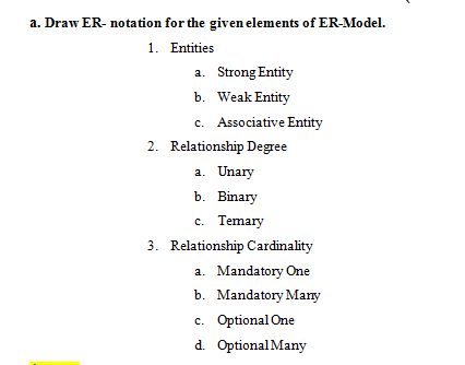 a. Draw ER- notation for the given elements of ER-Model.
1. Entities
a. Strong Entity
b. Weak Entity
c. Associative Entity
2. Relationship Degree
a. Unary
b. Binary
c. Temary
3. Relationship Cardinality
a. Mandatory One
b. Mandatory Many
c. Optional One
d. Optional Many
