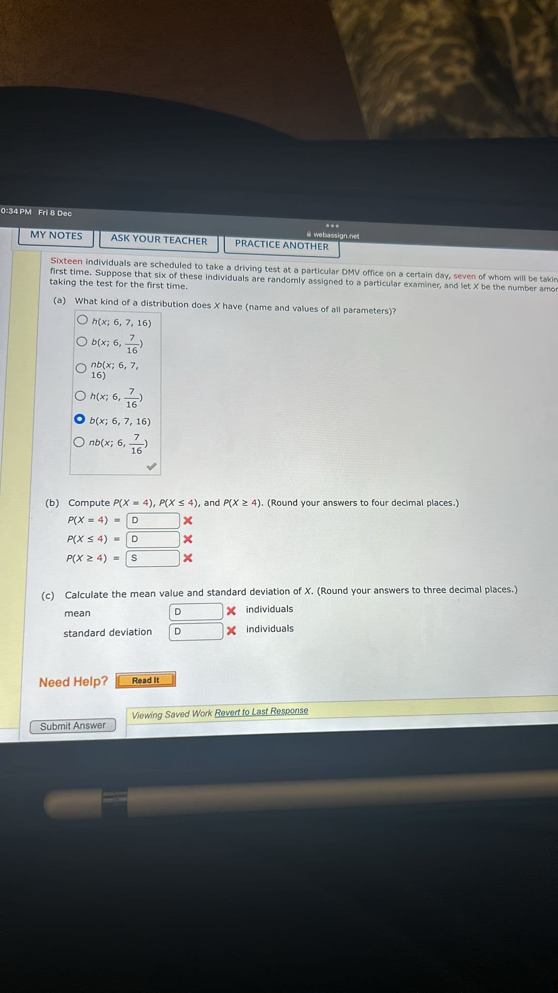 0:34 PM Fri 8 Dec
MY NOTES
ASK YOUR TEACHER
nb(x; 6, 7,
16)
h(x; 6,76)
16
b(x; 6, 7, 16)
nb(x; 6,76)
Sixteen individuals are scheduled to take a driving test at a particular DMV office on a certain day, seven of whom will be takin
first time. Suppose that six of these individuals are randomly assigned to a particular examiner, and let X be the number amor
taking the test for the first time.
(a) What kind of a distribution does X have (name and values of all parameters)?
Oh(x; 6, 7, 16)
b(x; 6, 7)
16
mean
(b) Compute P(X= 4), P(X ≤ 4), and P(X ≥ 4). (Round your answers to four decimal places.)
P(X = 4) = D
X
P(X ≤ 4) = D
X
P(X ≥ 4) = S
X
standard deviation
Need Help?
(c) Calculate the mean value and standard deviation of X. (Round your answers to three decimal places.)
D
X individuals
X individuals
Submit Answer
...
Read It
webassign.net
PRACTICE ANOTHER
D
Viewing Saved Work Revert to Last Response