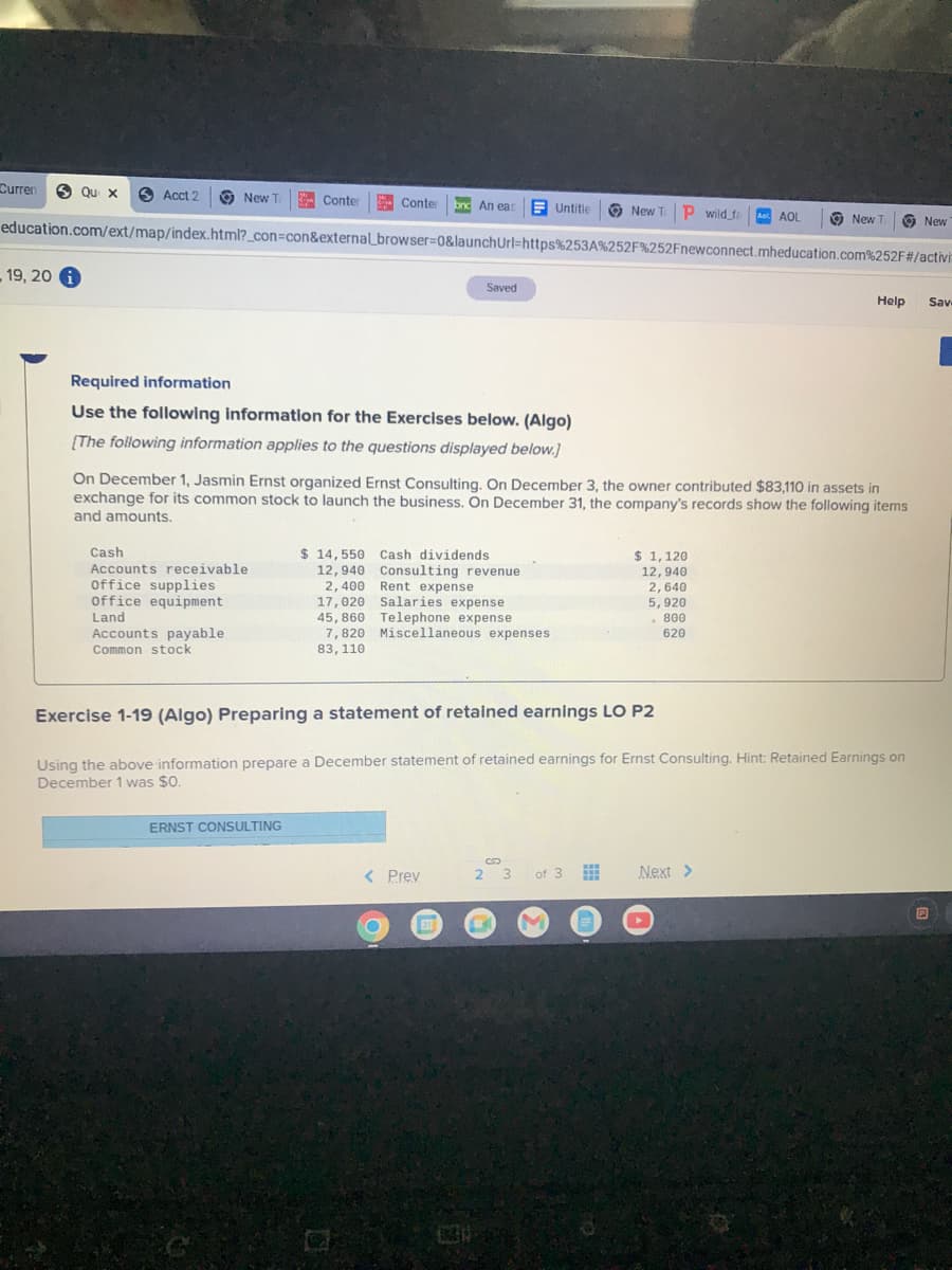 ### Educational Exercise: Preparing a Statement of Retained Earnings

#### Required Information

**Use the following information for the Exercises below:**

[The following information applies to the questions displayed below.]

On December 1, Jasmin Ernst organized Ernst Consulting. On December 3, the owner contributed $83,110 in assets in exchange for its common stock to launch the business. On December 31, the company's records show the following items and amounts:

- **Assets:**
  - Cash: $14,550
  - Accounts receivable: $12,940
  - Office supplies: $2,400
  - Office equipment: $17,020
  - Land: $45,860

- **Liabilities:**
  - Accounts payable: $11,870
  - Rent expense: $1,640
  - Salaries expense: $5,920
  - Telephone expense: $620
  - Miscellaneous expenses: $950

- **Equity:**
  - Cash dividends: $1,120
  - Consulting revenue: $12,940
  - Common stock: $83,110

#### Exercise 1-19 (Algo) Preparing a statement of retained earnings LO P2

**Task:**

Using the above information, prepare a December statement of retained earnings for Ernst Consulting. Hint: Retained Earnings on December 1 was $0.

---

### Ernst Consulting

**December Statement of Retained Earnings**

1. **Retained Earnings, December 1:** $0
2. **Add: Net Income**
    - Revenues: $12,940
    - Expenses:
        - Rent Expense: $1,640
        - Salaries Expense: $5,920
        - Telephone Expense: $620
        - Miscellaneous Expenses: $950
    - Total Expenses: $9,130
    - Net Income: $12,940 - $9,130 = $3,810
3. **Less: Dividends**
    - Cash Dividends: $1,120
4. **Retained Earnings, December 31**
    - Beginning Retained Earnings: $0
    - Add: Net Income: $3,810
    - Less: Cash Dividends: $1,120
    - Ending Retained Earnings: $3,810 - $1,120 = $2,690

---

This exercise will help you understand