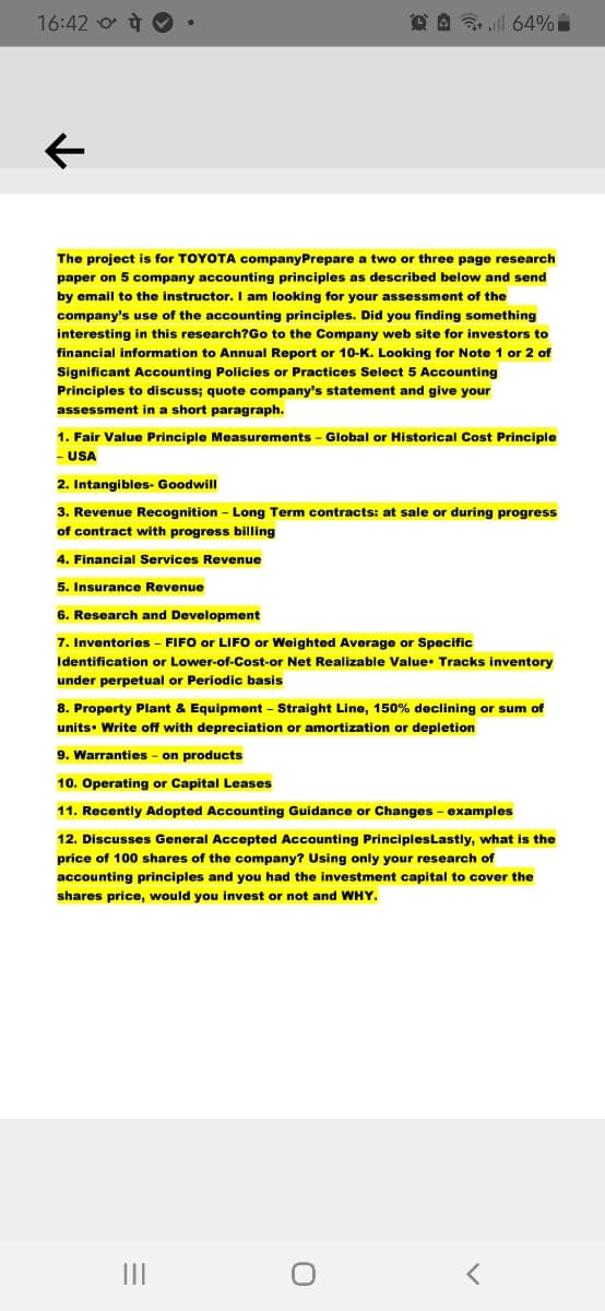 16:42 o à O
D A 7l 64%
The project is for TOYOTA companyPrepare a two or three page research
paper on 5 company accounting principles as described below and send
by email to the instructor. I am looking for your assessment of the
company's use of the accounting principles. Did you finding something
interesting in this research?Go to the Company web site for investors to
financial information to Annual Report or 10-K. Looking for Note 1 or 2 of
Significant Accounting Policies or Practices Select 5 Accounting
Principles to discuss; quote company's statement and give your
assessment in a short paragraph.
1. Fair Value Principle Measurements
Global or Historical Cost Principle
- USA
2. Intangibles- Goodwill
3. Revenue Recognition - Long Term contracts: at sale or during progress
of contract with progress billing
4. Financial Services Revenue
5. Insurance Revenue
6. Research and Development
7. Inventories - FIFO or LIFO or Weighted Average or Specific
Identification or Lower-of-Cost-or Net Realizable Value: Tracks inventory
under perpetual or Periodic basis
8. Property Plant & Equipment – Straight Line, 150% declining or sum of
units• Write off with depreciation or amortization or depletion
9. Warranties - on products
10. Operating or Capital Leases
11. Recently Adopted Accounting Guidance or Changes - examples
12. Discusses General Accepted Accounting PrinciplesLastly, what is the
price of 100 shares of the company? Using only your research of
accounting principles and you had the investment capital to cover the
shares price, would you invest or not and WHY.
