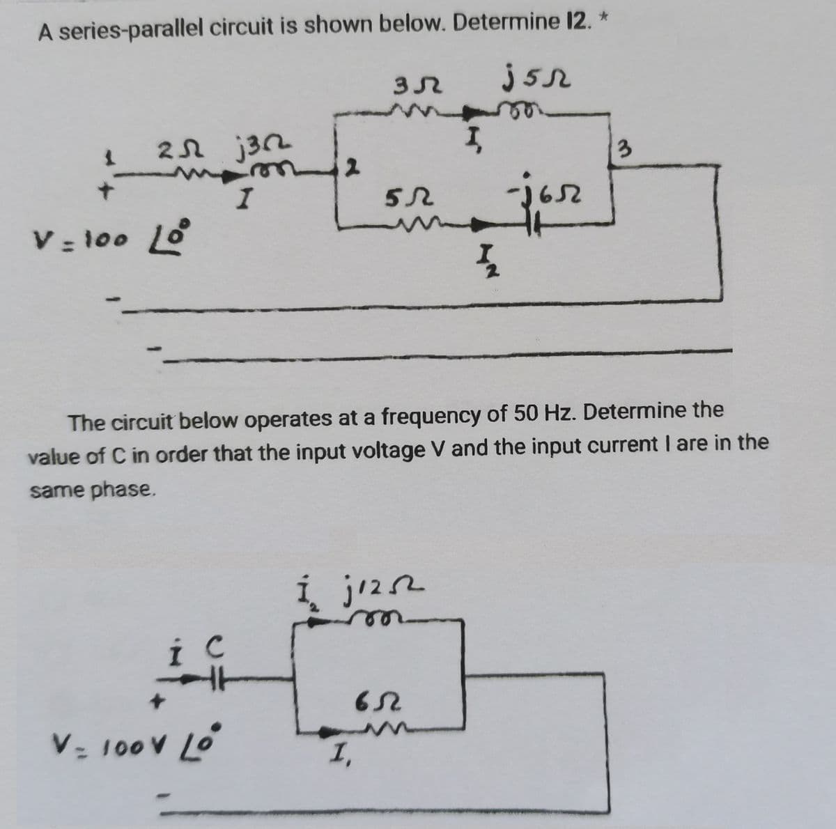 A series-parallel circuit is shown below. Determine 12. *
jsr
25 j362
I
V = 100 Loº
i C
V- 100V LO
зл
5.R
1,
Í j1252²
The circuit below operates at a frequency of 50 Hz. Determine the
value of C in order that the input voltage V and the input current I are in the
same phase.
I
65
jor
1₂
3