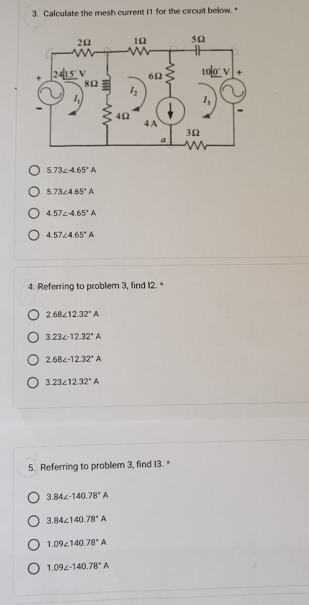 3. Calculate the mesh current I1 for the circuit below. *
ΖΩ
2415 v
8Ω
5.732-4.65° Α
5.7324.65° Α
4.572-4.65° Α
4.5724.65° Α
2.68212.32° Α
3.232-12.32 Α
2.682-12.32° A
3.23412.32° Α
ΦΩ
ΤΩ
4. Referring to problem 3, find 12. *
1.092-140.78° A
12
6Ω
4A
α
5. Referring to problem 3, find I3. *
3.842-140.78 Α
3.842140.78 Α
1.092140.78 Α
Ω
3Ω
100 V+