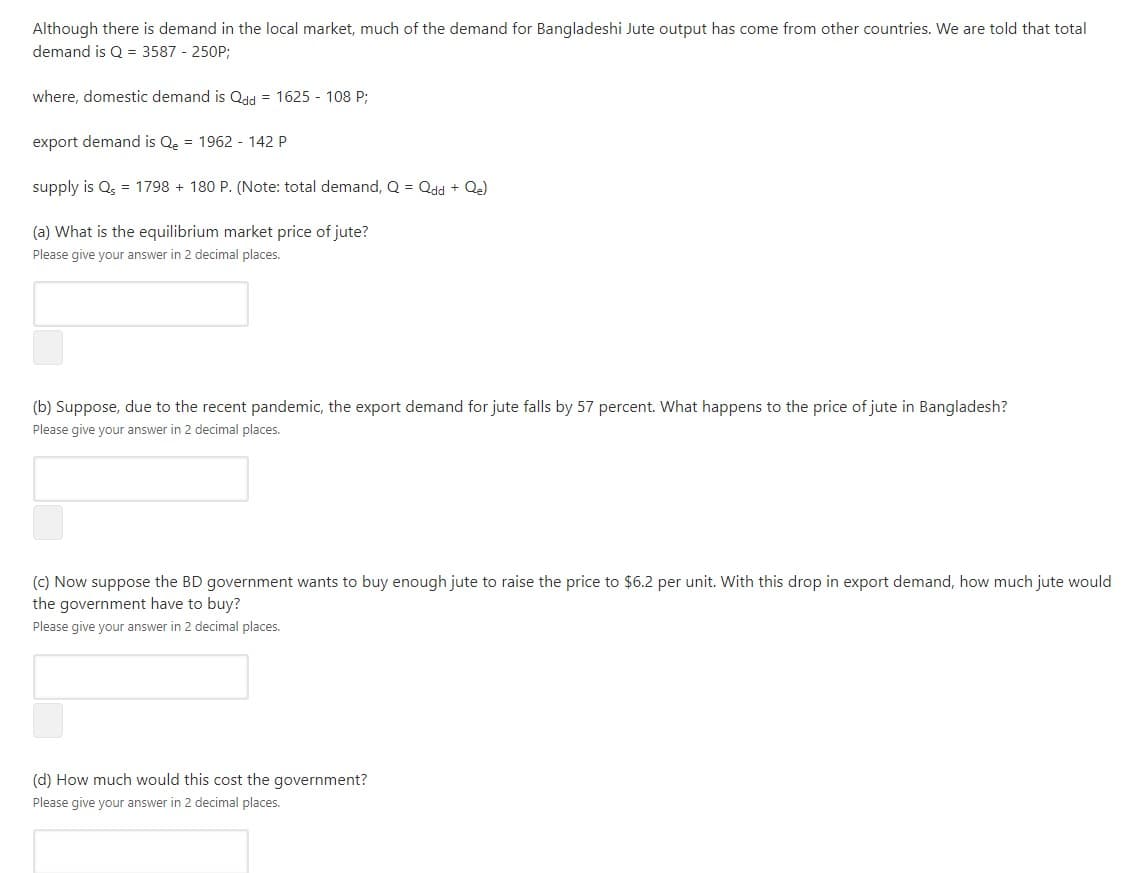 Although there is demand in the local market, much of the demand for Bangladeshi Jute output has come from other countries. We are told that total
demand is Q = 3587 - 250P;
where, domestic demand is Qdd = 1625 - 108 P;
export demand is Qe = 1962 - 142 P
supply is Q, = 1798 + 180 P. (Note: total demand, Q = Qdd + Q.)
(a) What is the equilibrium market price of jute?
Please give your answer in 2 decimal places.
(b) Suppose, due to the recent pandemic, the export demand for jute falls by 57 percent. What happens to the price of jute in Bangladesh?
Please give your answer in 2 decimal places.
(c) Now suppose the BD government wants to buy enough jute to raise the price to $6.2 per unit. With this drop in export demand, how much jute would
the government have to buy?
Please give your answer in 2 decimal places.
(d) How much would this cost the government?
Please give your answer in 2 decimal places.
