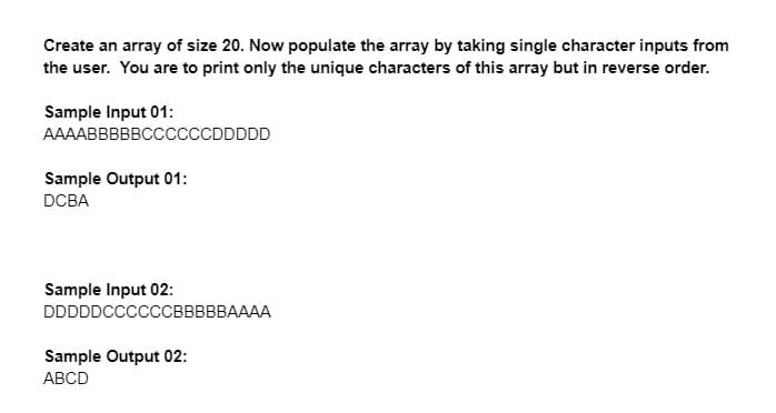 Create an array of size 20. Now populate the array by taking single character inputs from
the user. You are to print only the unique characters of this array but in reverse order.
Sample Input 01:
AAAABBBBBCCCCCCCDDDDD
Sample Output 01:
DCBA
Sample Input 02:
DDDDDCCCCCСВВВВBAAAA
Sample Output 02:
АBCD
