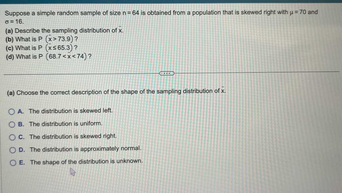 Suppose a simple random sample of size n = 64 is obtained from a population that is skewed right with µ = 70 and
o=16.
(a) Describe the sampling distribution of x.
(b) What is P (x>73.9) ?
(c) What is P (x≤65.3)?
(d) What is P (68.7<x<74)?
...
(a) Choose the correct description of the shape of the sampling distribution of x.
A. The distribution is skewed left.
B. The distribution is uniform.
OC. The distribution is skewed right.
OD. The distribution is approximately normal.
OE. The shape of the distribution is unknown.