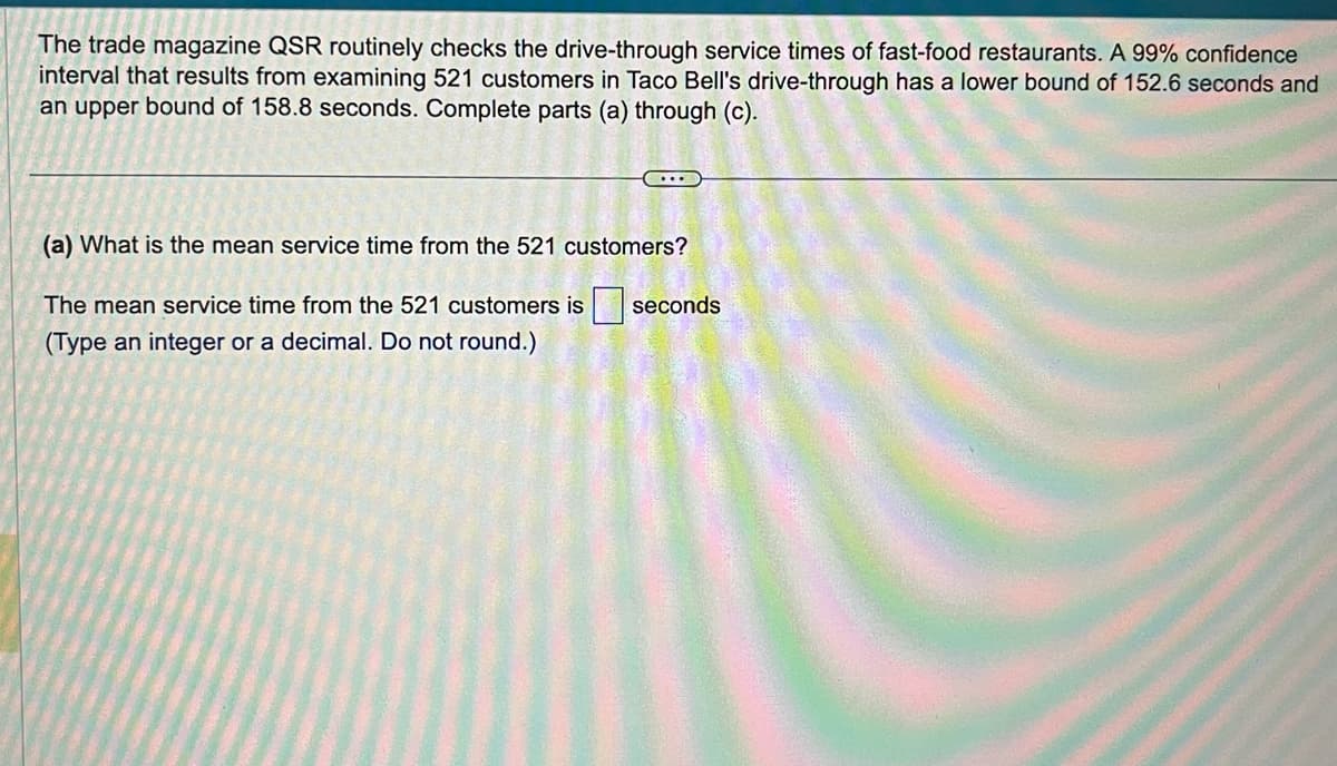 The trade magazine QSR routinely checks the drive-through service times of fast-food restaurants. A 99% confidence
interval that results from examining 521 customers in Taco Bell's drive-through has a lower bound of 152.6 seconds and
an upper bound of 158.8 seconds. Complete parts (a) through (c).
....
(a) What is the mean service time from the 521 customers?
The mean service time from the 521 customers is seconds
(Type an integer or a decimal. Do not round.)