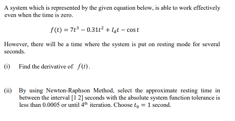 A system which is represented by the given equation below, is able to work effectively
even when the time is zero.
f(t) = 7t3 – 0.31t² + lạt – cost
However, there will be a time where the system is put on resting mode for several
seconds.
(i)
Find the derivative of f(t).
(ii) By using Newton-Raphson Method, select the approximate resting time in
between the interval [1 2] seconds with the absolute system function tolerance is
less than 0.0005 or until 4th iteration. Choose to =1 second.
