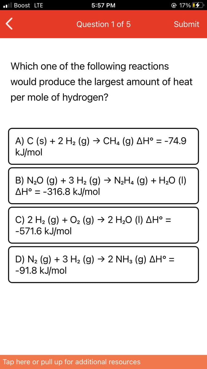 ll Boost LTE
5:57 PM
© 17% 14
Question 1 of 5
Submit
Which one of the following reactions
would produce the largest amount of heat
per mole of hydrogen?
A) C (s) + 2 H2 (g) → CH, (g) AH° = -74.9
kJ/mol
B) N20 (g) + 3 H2 (g) → N2H4 (g) + H20 (I)
AH° = -316.8 kJ/mol
%D
C) 2 H2 (g) + O2 (g) → 2 H20 (I) AH° =
-571.6 kJ/mol
D) N2 (g) + 3 H2 (g) → 2 NH3 (g) AH° =
-91.8 kJ/mol
Tap here or pull up for additional resources
