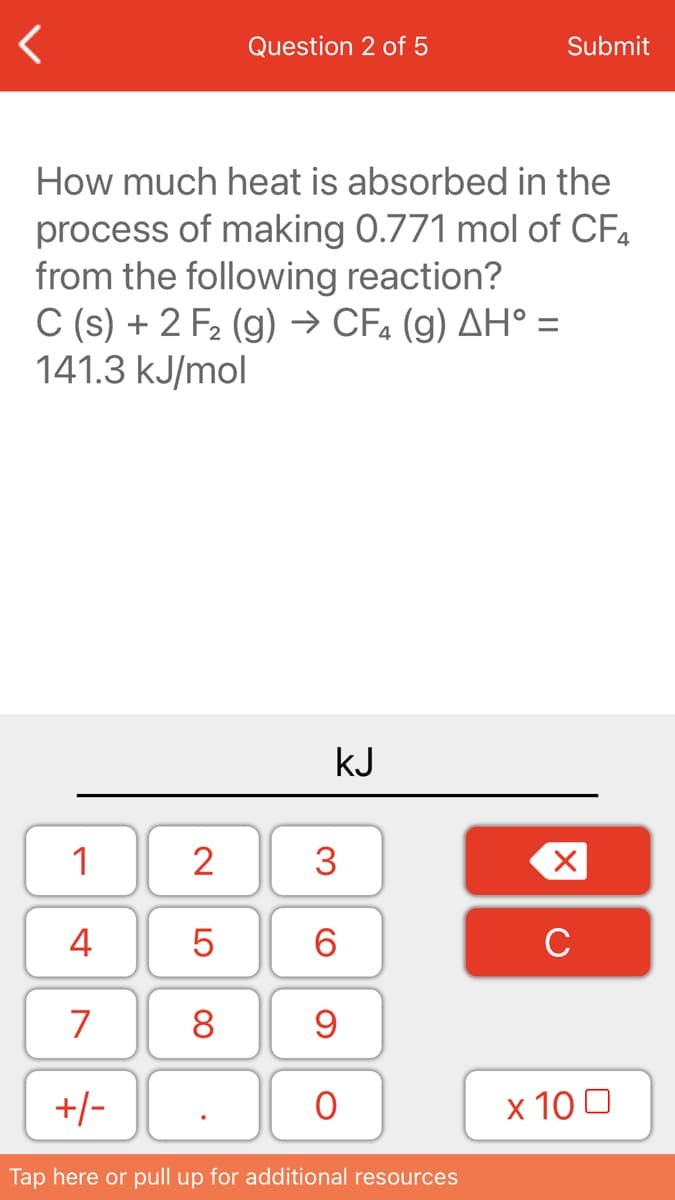 Question 2 of 5
Submit
How much heat is absorbed in the
process of making 0.771 mol of CF4
from the following reaction?
C (s) + 2 F2 (g) → CF, (g) AH° =
141.3 kJ/mol
kJ
1
2
3
4
6.
C
7
8
+/-
х 100
Tap here or pull up for additional resources
LO
