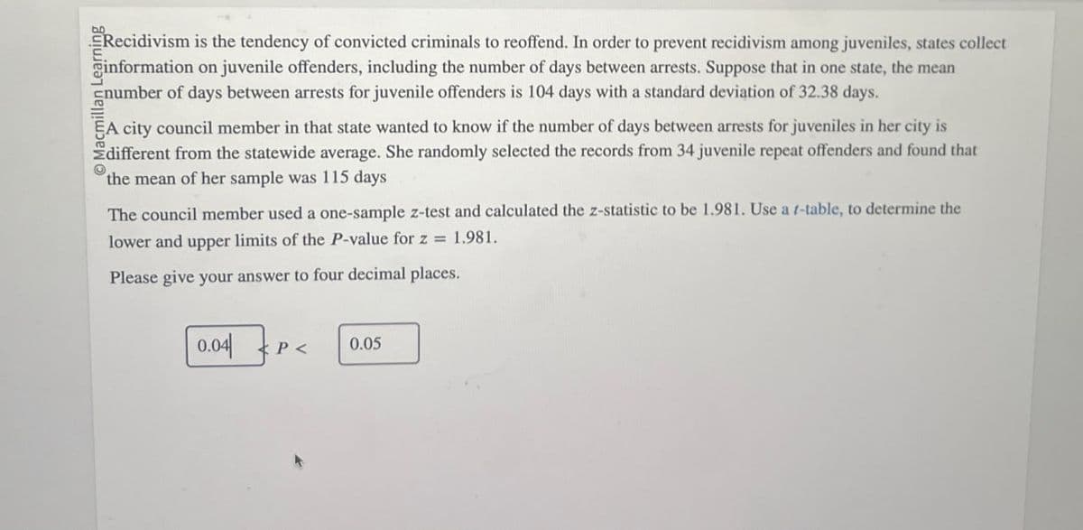 Recidivism is the tendency of convicted criminals to reoffend. In order to prevent recidivism among juveniles, states collect
information on juvenile offenders, including the number of days between arrests. Suppose that in one state, the mean
number of days between arrests for juvenile offenders is 104 days with a standard deviation of 32.38 days.
EA city council member in that state wanted to know if the number of days between arrests for juveniles in her city is
Edifferent from the statewide average. She randomly selected the records from 34 juvenile repeat offenders and found that
the mean of her sample was 115 days
The council member used a one-sample z-test and calculated the z-statistic to be 1.981. Use a f-table, to determine the
lower and upper limits of the P-value for z = 1.981.
Please give your answer to four decimal places.
0.04|
P<
0.05