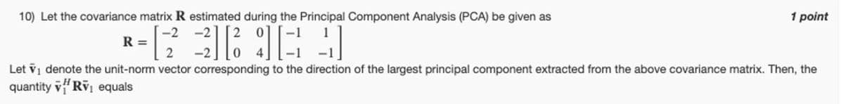 10) Let the covariance matrix R estimated during the Principal Component Analysis (PCA) be given as
R =
1 point
Let vi denote the unit-norm vector corresponding to the direction of the largest principal component extracted from the above covariance matrix. Then, the
quantity RV equals