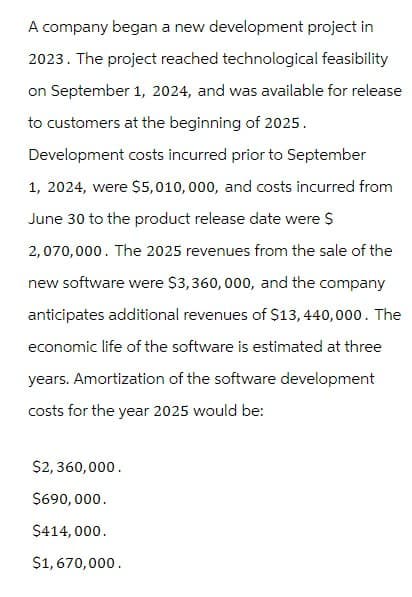 A company began a new development project in
2023. The project reached technological feasibility
on September 1, 2024, and was available for release
to customers at the beginning of 2025.
Development costs incurred prior to September
1, 2024, were $5,010,000, and costs incurred from
June 30 to the product release date were $
2,070,000. The 2025 revenues from the sale of the
new software were $3,360,000, and the company
anticipates additional revenues of $13,440,000. The
economic life of the software is estimated at three
years. Amortization of the software development
costs for the year 2025 would be:
$2,360,000.
$690,000.
$414,000.
$1,670,000.