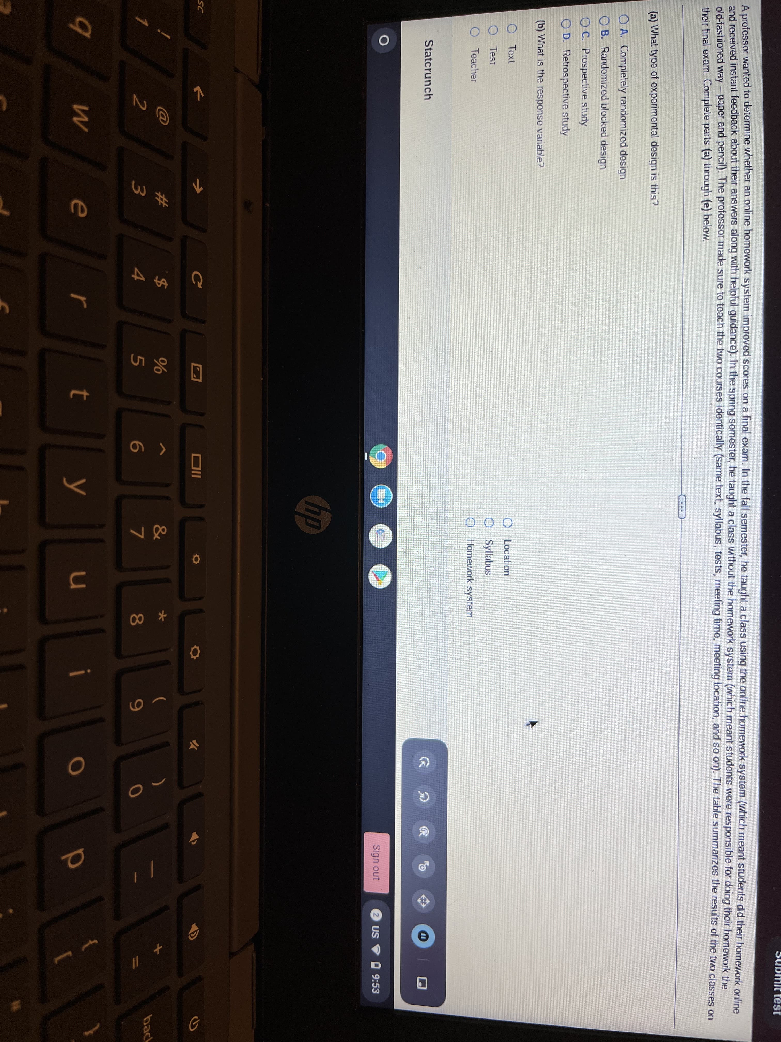 A professor wanted to determine whether an online homework system improved scores on a final exam. In the fall semester, he taught a class using the online homework system (which meant students did their homework online
and received instant feedback about their answers along with helpful guidance). In the spring semester, he taught a class without the homework system (which meant students were responsible for doing their homework the
old-fashioned way - paper and pencil). The professor made sure to teach the two courses identically (same text, syllabus, tests, meeting time, meeting location, and so on). The table summarizes the results of the two classes on
their final exam. Complete parts (a) through (e) below.
|
(a) What type of experimental design is this?
O A. Completely randomized design
O B. Randomized blocked design
O C. Prospective study
O D. Retrospective study
(b) What is the response variable?
O Text
O Location
O Test
O Syllabus
O Teacher
Homework system
Statcrunch
分
Sign out
2 US
O 9:53
hp
SC
Ce
#3
&
大
(
back
1
6
7
81
9.
e
r
y
u
i
11
