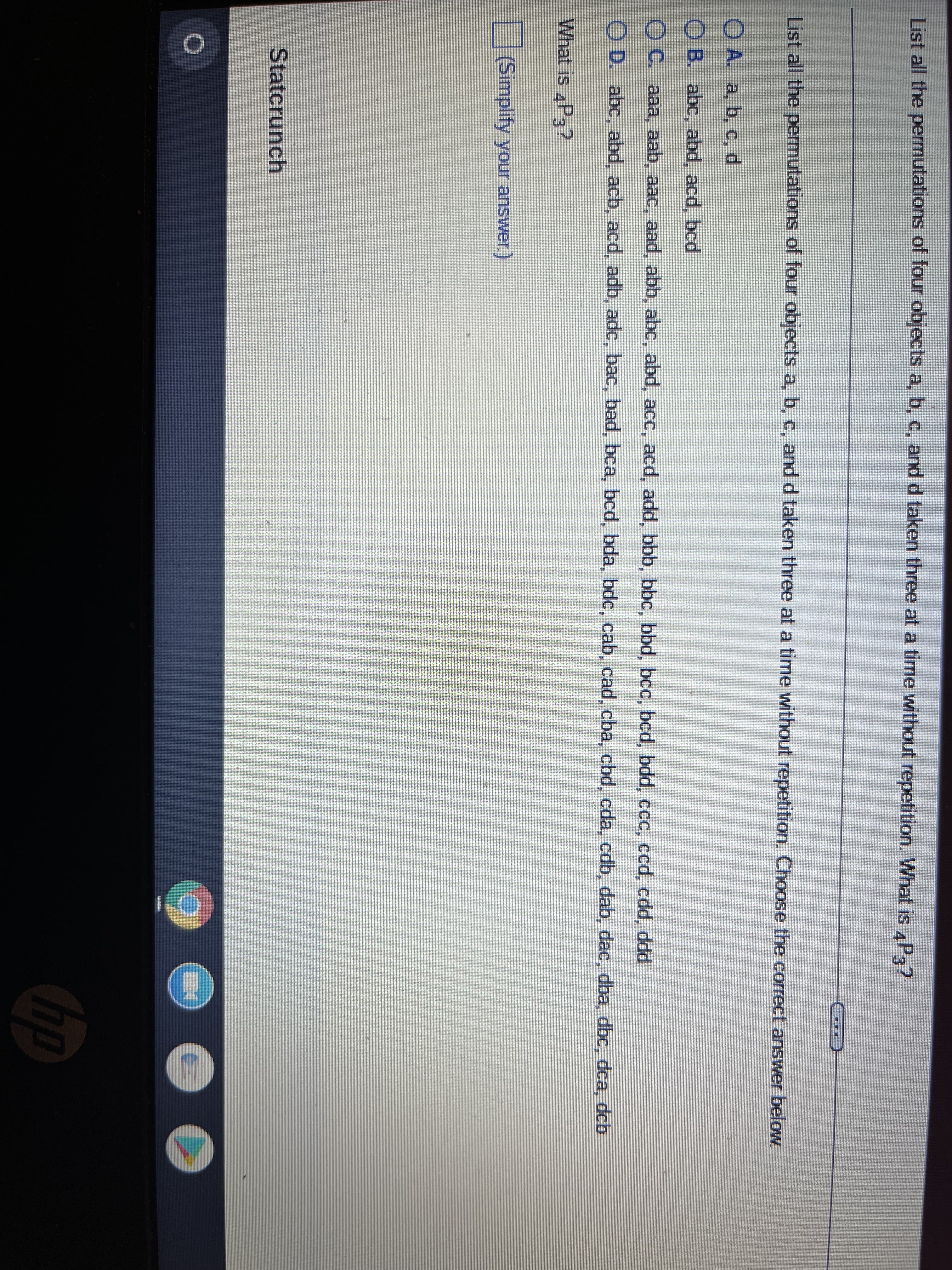 List all the permutations of four objects a, b, c, and d taken three at a time without repetition. What is 4P3?
TE
List all the permutations of four objects a, b, c, and d taken three at a time without repetition. Choose the correct answer below.
O A. a, b, c, d
OB. abc, abd, acd, bcd
OC. aaa, aab, aac, aad, abb, abc, abd, acc, acd, add, bbb, bbc, bbd, bcc, bcd, bdd, ccc, ccd, cdd, ddd
OD. abc, abd, acb, acd, adb, adc, bac, bad, bca, bcd, bda, bdc, cab, cad, cba, cbd, cda, cdb, dab, dac, dba, dbc, dca, dcb
What is 4P3?
(Simplify your answer.)
Statcrunch
O
H
hp