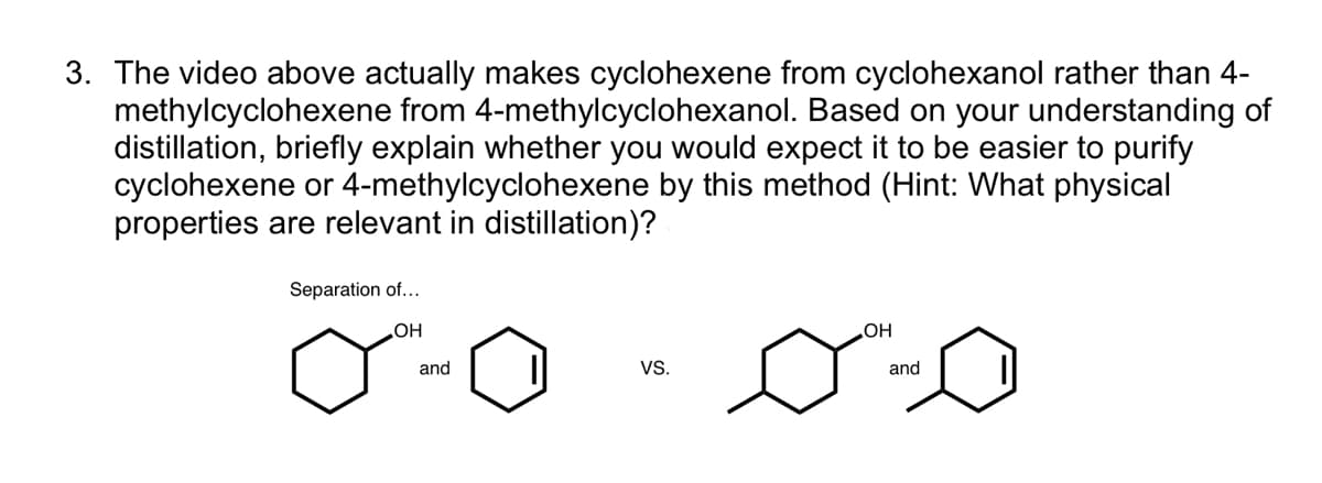 3. The video above actually makes cyclohexene from cyclohexanol rather than 4-
methylcyclohexene from 4-methylcyclohexanol. Based on your understanding of
distillation, briefly explain whether you would expect it to be easier to purify
cyclohexene or 4-methylcyclohexene by this method (Hint: What physical
properties are relevant in distillation)?
Separation of...
HO
and
OH
VS.
and
