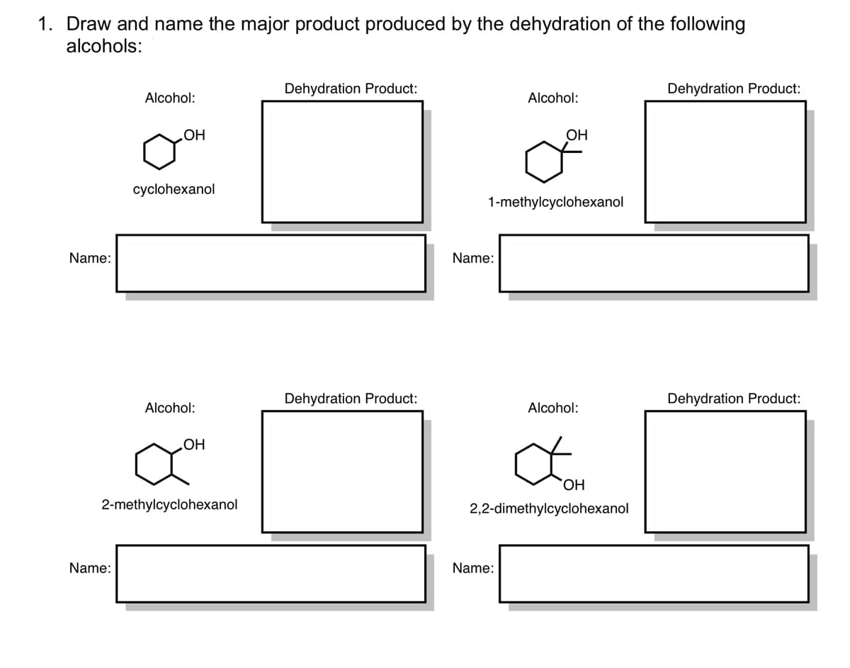 1. Draw and name the major product produced by the dehydration of the following
alcohols:
Dehydration Product:
Dehydration Product:
Alcohol:
Alcohol:
OH
HO
cyclohexanol
1-methylcyclohexanol
Name:
Name:
Dehydration Product:
Dehydration Product:
Alcohol:
Alcohol:
OH
HO.
2-methylcyclohexanol
2,2-dimethylcyclohexanol
Name:
Name:
