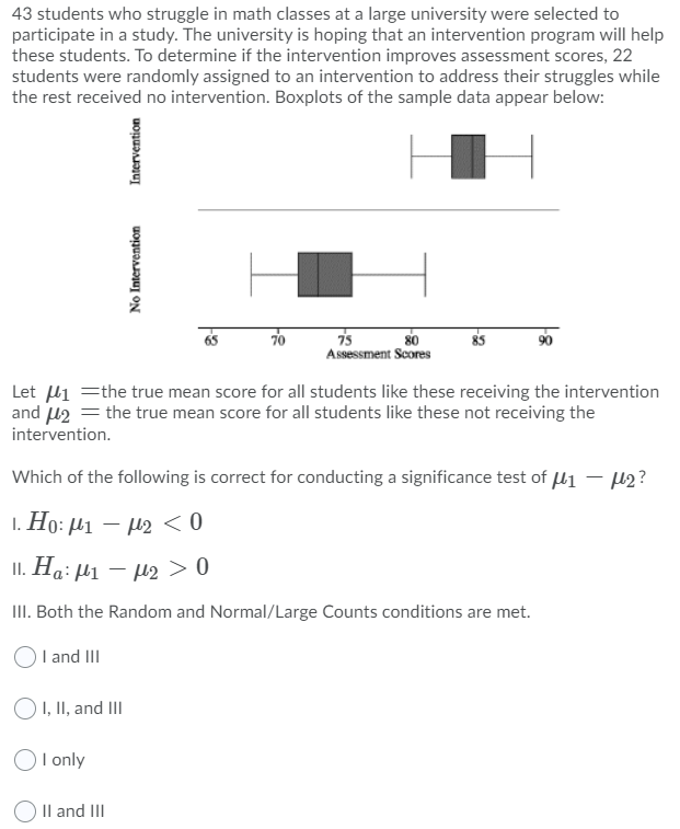 43 students who struggle in math classes at a large university were selected to
participate in a study. The university is hoping that an intervention program will help
these students. To determine if the intervention improves assessment scores, 22
students were randomly assigned to an intervention to address their struggles while
the rest received no intervention. Boxplots of the sample data appear below:
70
75
80
Assessment Scores
Let li =the true mean score for all students like these receiving the intervention
and u2 = the true mean score for all students like these not receiving the
intervention.
Which of the following is correct for conducting a significance test of l1 – µ2?
1. Ho: µ1 – µ2 < 0
II. Ha: H1 – µ2> 0
II. Both the Random and Normal/Large Counts conditions are met.
OI and III
O1, II, and III
O I only
O Il and II
No Intervention
Intervention
